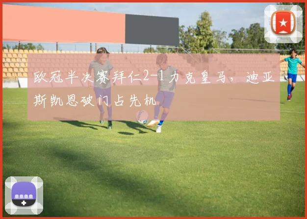 欧冠半决赛拜仁2-1力克皇马,迪亚斯凯恩破门占先机