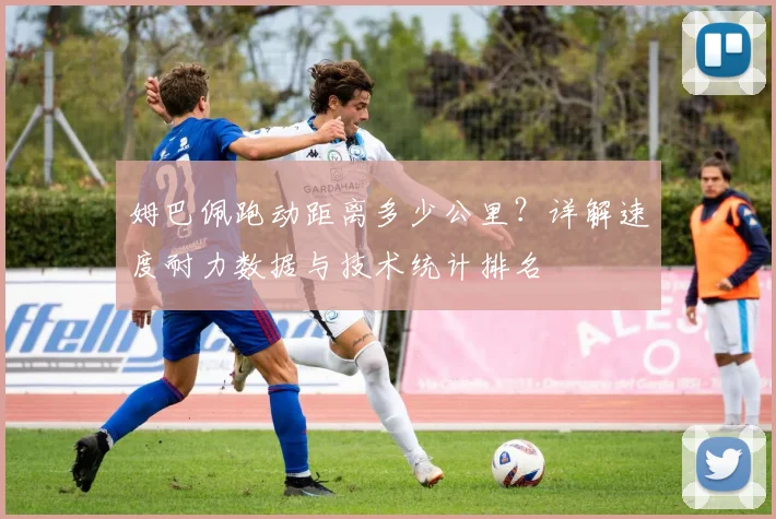 姆巴佩跑动距离多少公里?详解速度耐力数据与技术统计排名