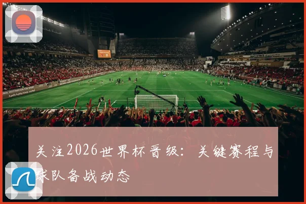 关注2026世界杯晋级:关键赛程与球队备战动态