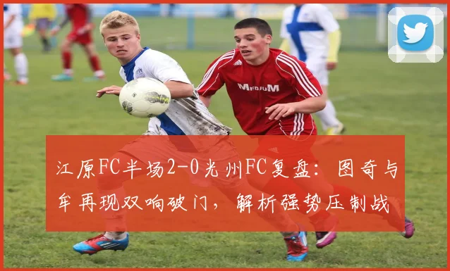 江原FC半场2-0光州FC复盘：图奇与牟再现双响破门，解析强势压制战术