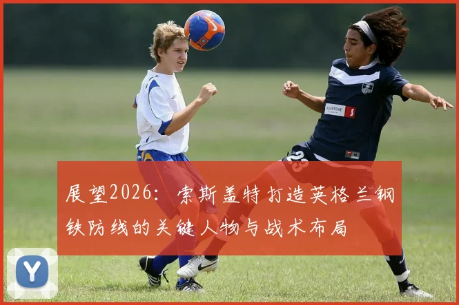 展望2026:索斯盖特打造英格兰钢铁防线的关键人物与战术布局