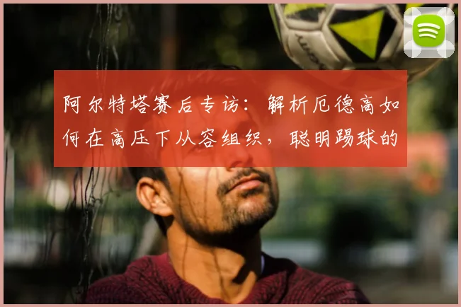 阿尔特塔赛后专访:解析厄德高如何在高压下从容组织,聪明踢球的哈弗茨未来可期(附2026赛季展望)