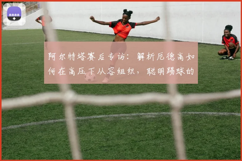 阿尔特塔赛后专访:解析厄德高如何在高压下从容组织,聪明踢球的哈弗茨未来可期(附2026赛季展望)
