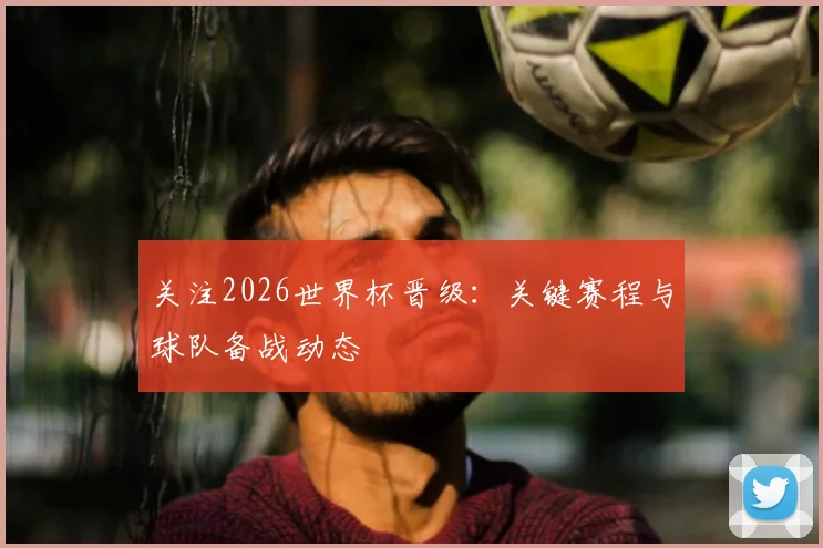 关注2026世界杯晋级:关键赛程与球队备战动态