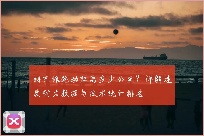 姆巴佩跑动距离多少公里?详解速度耐力数据与技术统计排名