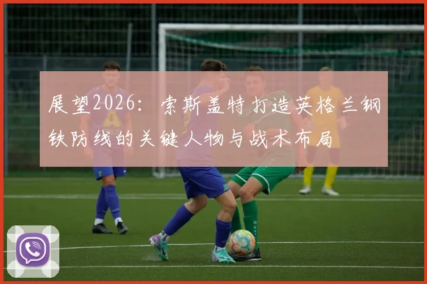 展望2026:索斯盖特打造英格兰钢铁防线的关键人物与战术布局