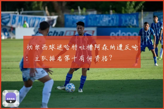 切尔西球迷哈特吐槽阿森纳遭反呛:主队排名第十有何资格?